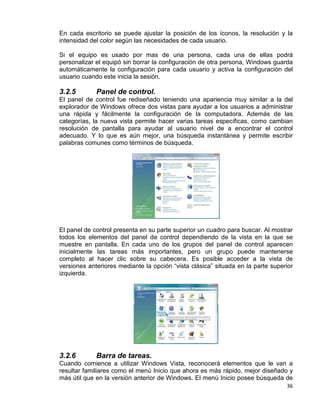 36
En cada escritorio se puede ajustar la posición de los íconos, la resolución y la
intensidad del color según las necesidades de cada usuario.
Si el equipo es usado por mas de una persona, cada una de ellas podrá
personalizar el equipó sin borrar la configuración de otra persona, Windows guarda
automáticamente la configuración para cada usuario y activa la configuración del
usuario cuando este inicia la sesión.
3.2.5 Panel de control.
El panel de control fue rediseñado teniendo una apariencia muy similar a la del
explorador de Windows ofrece dos vistas para ayudar a los usuarios a administrar
una rápida y fácilmente la configuración de la computadora. Además de las
categorías, la nueva vista permite hacer varias tareas específicas, como cambian
resolución de pantalla para ayudar al usuario nivel de a encontrar el control
adecuado. Y lo que es aún mejor, una búsqueda instantánea y permite escribir
palabras comunes como términos de búsqueda.
El panel de control presenta en su parte superior un cuadro para buscar. Al mostrar
todos los elementos del panel de control dependiendo de la vista en la que se
muestre en pantalla. En cada uno de los grupos del panel de control aparecen
inicialmente las tareas más importantes, pero un grupo puede mantenerse
completo al hacer clic sobre su cabecera. Es posible acceder a la vista de
versiones anteriores mediante la opción “vista clásica” situada en la parte superior
izquierda.
3.2.6 Barra de tareas.
Cuando comience a utilizar Windows Vista, reconocerá elementos que le van a
resultar familiares como el menú Inicio que ahora es más rápido, mejor diseñado y
más útil que en la versión anterior de Windows. El menú Inicio posee búsqueda de
 