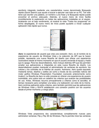 37
escritorio integrada mediante una característica nueva denominada Búsqueda
rápida (Quick Search) que ayuda a buscar e ejecutar casi todo en su PC. Tan sólo
tiene que escribir una palabra, un nombre o una frase y la Búsqueda rápida puede
encontrar el archivo adecuado. Además, el nuevo menú de inicio facilita
increíblemente la exploración en todas las aplicaciones instaladas en el equipo.
Acabando con el bajo rendimiento, al mostrar la vista "Todos los programas" en
forma desplegada, el nuevo menú de inicio puede ayudarlo a iniciar cualquier
aplicación más rápido que nunca.
Aero: la experiencia de usuario que crea una conexión. Aero, es el nombre de la
experiencia de usuario de Windows Vista y la colección de API que la hacen
posible, representa una nueva filosofía de diseño que ofrece una experiencia
cautivadora desde el mismo momento en que el usuario enciende el equipo y hasta
que lo apaga. Para los desarrolladores, Aero incluye distintas API que les permiten
ampliar sus aplicaciones e integrarlas en esta nueva filosofía de diseño. Los
desarrolladores pueden manipular el administrador de ventanas de escritorio, los
colores y los controles de la interfaz de usuario. Asimismo, Aero queda expuesto
mediante temas, diseños y estilos así como a través de los controles nativos del
motor gráfico Windows Presentation Foundation (conocido anteriormente como
Avalon). La filosofía de Aero no sólo consiste en ofrecer una experiencia de usuario
inolvidable, sino sobre todo en redefinir los criterios que evalúan las posibilidades
de uso. Antes, Windows recurría principalmente a criterios como la sencillez, el
tiempo necesario para completar una tarea y la realización con éxito de la misma.
Aero continúa aplicando estos criterios, pero también permitirá que las aplicaciones
de Windows Vista y WinFX establezcan una conexión positiva con los usuarios
desde el primer momento y a largo plazo.
Windows Vista proporciona dos características completamente nuevas para
administrar ventanas: Flip y Flip 3D de Windows. Flip le permite mirar las ventanas
 