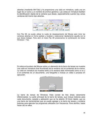 38
abiertas (mediante Alt+Tab) y le proporciona una vista en miniatura, cada una en
lugar de un icono y un nombre de archivo genérico. Las vistas en miniatura facilitan
la identificación rápida de la ventana que desee, especialmente cuando hay varias
ventanas del mismo tipo abiertas.
Con Flip 3D, se puede utilizar la rueda de desplazamiento del Mouse para mirar las
ventanas abiertas en forma apilada y localizar y seleccionar rápidamente aquella con la
que desea trabajar. Para abrir el modo Flip 3D presionamos la combinación de teclas
Windows + Tab.
Si coloca el puntero del Mouse sobre un elemento de la barra de tareas se muestra
una vista en miniatura (live thumbnail) de la ventana con el contenido de la misma.
La vista en miniatura se muestra tanto si la ventana está minimizada como si no y
si el contenido es un documento, una fotografía o incluso un video o proceso en
ejecución.
La barra de tareas de Windows Vista consta de tres áreas claramente
diferenciadas: La parte principal de la barra de tareas, que incluye botones para
cada documento, carpeta y aplicación que se ha abierto. El Inicio rápido, que es
una barra de herramientas que se puede agregar a la barra de tareas y contiene
botones para ejecutar los programas utilizados con frecuencia. Para abrirlos, basta
hacer clic en ellos.
 