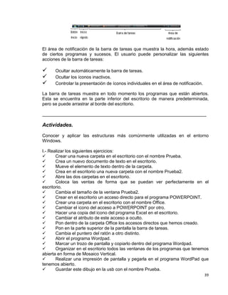 39
El área de notificación de la barra de tareas que muestra la hora, además estado
de ciertos programas y sucesos. El usuario puede personalizar las siguientes
acciones de la barra de tareas:
 Ocultar automáticamente la barra de tareas.
 Ocultar los íconos inactivos.
 Controlar la presentación de íconos individuales en el área de notificación.
La barra de tareas muestra en todo momento los programas que están abiertos.
Esta se encuentra en la parte inferior del escritorio de manera predeterminada,
pero se puede arrastrar al borde del escritorio.
__________________________________________________________________
Actividades.
Conocer y aplicar las estructuras más comúnmente utilizadas en el entorno
Windows.
I.- Realizar los siguientes ejercicios:
 Crear una nueva carpeta en el escritorio con el nombre Prueba.
 Crea un nuevo documento de texto en el escritorio.
 Mueve el elemento de texto dentro de la carpeta.
 Crea en el escritorio una nueva carpeta con el nombre Prueba2.
 Abre las dos carpetas en el escritorio.
 Coloca las ventas de forma que se puedan ver perfectamente en el
escritorio.
 Cambia el tamaño de la ventana Prueba2.
 Crear en el escritorio un acceso directo para el programa POWERPOINT.
 Crear una carpeta en el escritorio con el nombre Office.
 Cambiar el icono del acceso a POWERPOINT por otro.
 Hacer una copia del icono del programa Excel en el escritorio.
 Cambiar el atributo de este acceso a oculto.
 Pon dentro de la carpeta Office los accesos directos que hemos creado.
 Pon en la parte superior de la pantalla la barra de tareas.
 Cambia el puntero del ratón a otro distinto.
 Abrir el programa Wordpad.
 Marcar un trozo de pantalla y copiarlo dentro del programa Wordpad.
 Organizar en el escritorio todos las ventanas de los programas que tenemos
abierta en forma de Mosaico Vertical.
 Realizar una impresión de pantalla y pegarla en el programa WordPad que
tenemos abierto.
 Guardar este dibujo en la usb con el nombre Prueba.
 