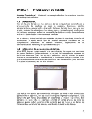 40
UNIDAD 4 PROCESADOR DE TEXTOS
Objetivo Educacional: Conocerá los conceptos básicos de un sistema operativo
evolución y características.
4.1 Introducción.
Hoy en día, uno de los usos mas comunes de las computadoras personales es el
procesamiento de palabras, es decir la creación, despliegue, edición,
almacenamiento, recuperación e impresión de textos de todo tipo y para una muy
amplia variedad de aplicaciones. Las etapas que es necesario seguir en el manejo
de los textos se pueden realizar de manera fácil y rápida por medio de paquetes de
aplicación denominados procesadores de palabras.
En el mercado existen muchos procesadores de palabras diferentes, como Word,
WordPerfect y Open Office que se pueden encontrar instalados en las
computadoras personales en distintas versiones, dependiendo de las
características de memoria y la capacidad del equipo.
4.2 Utilización de los comandos básicos.
Word 2007 tiene un nuevo aspecto, una nueva interfaz de usuario que reemplaza
los menús, las barras de herramientas y la mayoría de los paneles de tareas de las
versiones anteriores Word con un único mecanismo sencillo intuitivo. La nueva
interfaz se ha diseñado de la fórmula al que el usuario sea más productivo en Word
y le facilite buscar las características adecuadas para varias tareas, para descubrir
la nueva funcionalidad y así ser más eficiente.
Los menús y las barras de herramientas principales de Word se han reemplazado
por la cintra de opciones, que se ha diseñado para simplificar la exploración. Está
compuesta por fichas organizadas en escenarios u objetos específicos. Los
controles de cada ficha se organizan además en varios grupos. La cinta de
opciones puede incluir contenido más completo que los menús y las barras de
herramientas, como botones, galerías y contenido de cuadros de dialogo.
 