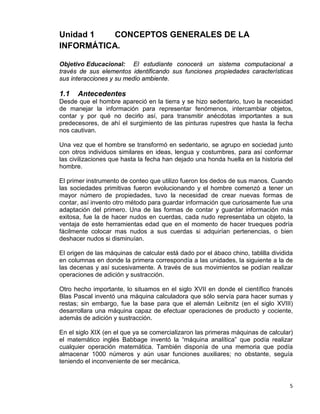 5
Unidad 1 CONCEPTOS GENERALES DE LA
INFORMÁTICA.
Objetivo Educacional: El estudiante conocerá un sistema computacional a
través de sus elementos identificando sus funciones propiedades características
sus interacciones y su medio ambiente.
1.1 Antecedentes
Desde que el hombre apareció en la tierra y se hizo sedentario, tuvo la necesidad
de manejar la información para representar fenómenos, intercambiar objetos,
contar y por qué no decirlo así, para transmitir anécdotas importantes a sus
predecesores, de ahí el surgimiento de las pinturas rupestres que hasta la fecha
nos cautivan.
Una vez que el hombre se transformó en sedentario, se agrupo en sociedad junto
con otros individuos similares en ideas, lengua y costumbres, para así conformar
las civilizaciones que hasta la fecha han dejado una honda huella en la historia del
hombre.
El primer instrumento de conteo que utilizo fueron los dedos de sus manos. Cuando
las sociedades primitivas fueron evolucionando y el hombre comenzó a tener un
mayor número de propiedades, tuvo la necesidad de crear nuevas formas de
contar, así invento otro método para guardar información que curiosamente fue una
adaptación del primero. Una de las formas de contar y guardar información más
exitosa, fue la de hacer nudos en cuerdas, cada nudo representaba un objeto, la
ventaja de este herramientas edad que en el momento de hacer trueques podría
fácilmente colocar mas nudos a sus cuerdas si adquirían pertenencias, o bien
deshacer nudos si disminuían.
El origen de las máquinas de calcular está dado por el ábaco chino, tablilla dividida
en columnas en donde la primera correspondía a las unidades, la siguiente a la de
las decenas y así sucesivamente. A través de sus movimientos se podían realizar
operaciones de adición y sustracción.
Otro hecho importante, lo situamos en el siglo XVII en donde el científico francés
Blas Pascal inventó una máquina calculadora que sólo servía para hacer sumas y
restas; sin embargo, fue la base para que el alemán Leibnitz (en el siglo XVIII)
desarrollara una máquina capaz de efectuar operaciones de producto y cociente,
además de adición y sustracción.
En el siglo XIX (en el que ya se comercializaron las primeras máquinas de calcular)
el matemático inglés Babbage inventó la “máquina analítica” que podía realizar
cualquier operación matemática. También disponía de una memoria que podía
almacenar 1000 números y aún usar funciones auxiliares; no obstante, seguía
teniendo el inconveniente de ser mecánica.
 