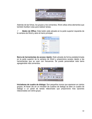 42
Además de las fichas, los grupos y los comandos, Word utiliza otros elementos que
también facilitan rutas para realizar tareas.
 Botón de Office: Este botón está ubicado en la parte superior izquierda de
la ventana de Word y abre el menú principal.
Barra de herramientas de acceso rápido: Está ubicada de forma predeterminada
en la parte superior de la ventana de Word y proporciona acceso rápido a las
herramientas que se usan con frecuencia. Se puede personalizar esta barra
agregándole más comandos.
Iniciadores de cuadro de dialogo: Son pequeños iconos que aparecen en ciertos
grupos. Al hacer clic en un iniciador de cuadros de dialogo se abre un cuadro de
dialogo o un panel de tareas relacionado que proporciona mas opciones
relacionadas con dicho grupo.
 