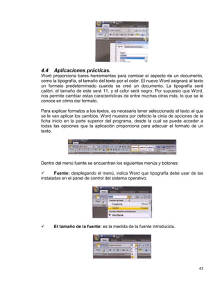 43
4.4 Aplicaciones prácticas.
Word proporciona bares herramientas para cambiar el aspecto de un documento,
como la tipografía, el tamaño del texto por el color. El nuevo Word asignará al texto
un formato predeterminado cuando se creó un documento. La tipografía será
calibri, el tamaño de este será 11, y el color será negro. Por supuesto que Word,
nos permite cambiar estas características de entre muchas otras más, lo que se le
conoce en cómo dar formato.
Para explicar formatos a los textos, es necesario tener seleccionado el texto al que
se le van aplicar los cambios. Word muestra por defecto la cinta de opciones de la
ficha inicio en la parte superior del programa, desde la cual se puede acceder a
todas las opciones que la aplicación proporciona para adecuar el formato de un
texto.
Dentro del menú fuente se encuentran los siguientes menús y botones:
 Fuente: desplegando el menú, indica Word que tipografía debe usar de las
instaladas en el panel de control del sistema operativo.
 El tamaño de la fuente: es la medida de la fuente introducida.
 