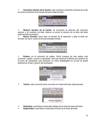 44
 Aumentar tamaño de la fuente: este novedoso comando aumenta de punto
en punto el tamaño de la fuente del texto seleccionado.
 Reducir tamaño de la fuente: se encuentra la derecha del comando
anterior y al contrario de éste, reduce un punto el tamaño de la letra del texto
seleccionado al pulsarlo.
 Borrar formato: borra todo el formato de la selección y deja el texto sin
formato. Es decir vuelve al formato predeterminado.
 Estilos: en el submenú de estilos, Word muestra los tres estilos más
comunes: negrita, cursiva y subrayado. Hay que observar la flecha que aparece en
el icono de subrayado, que descubre un menú desplegable en el que se podrá
seleccionar el tipo y grosor del subrayado.
 Tachar: este comando traza una línea en medio del texto seleccionado.
 Subíndice: crea letras minúsculas debajo de la línea de base del texto.
 Superíndice: crea letras minúsculas encima de la línea del texto.
 