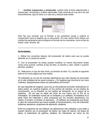 45
 Cambiar mayúsculas y minúsculas: cambia todo el texto seleccionado a
mayúsculas, minúsculas o a letras adicionales. Este comando es muy útil si se usa
frecuentemente, aquí se tiene a un solo clic y siempre esta visible.
Solo hay que recordar que el formato a los caracteres ayuda a mejorar la
comprensión como el aspecto de un documento. Por ese motivo Word ofrece una
multitud de parámetros para configurar el formato de los caracteres, como el tipo de
fuente, color, tamaño, etc.
__________________________________________________________________
Actividades.
I.- Utilizar los comandos básicos del procesador de textos para que se pueda
extender en su campo de acción.
II.- Con el procesador de textos puedes modificar un mismo documento tantas
veces como quieras: cambiar el tipo de letra, su tamaño y color, añadir o suprimir
párrafos, etcétera.
III.- Selecciona un tipo de letra Arial y el tamaño de letra 12 y escribe el siguiente
texto en la nueva página que has creado:
“El ordenador es uno de los inventos electrónicos que más impacto ha provocado
en la vida cotidiana de los seres humanos. ¿Te imaginas qué ocurriría si, por unos
instantes, desaparecieran todos los ordenadores del mundo?
Es casi imposible de imaginar, pues hoy en día podemos encontrar ordenadores en
todas partes: en nuestros hogares, en los centros de estudios, en los medios de
comunicación, en la industria, en los medios de transporte, en el campo de la
medicina… De ahí que se hable del inicio de una nueva era: la Era de la
Informática. Un ordenador consta de un hardware y un software. El hardware es la
parte física del ordenador y está compuesto por los circuitos electrónicos, los
cables, el monitor, el teclado, la impresora… El software son programas que llevan
a cabo las instrucciones que hacen posible el funcionamiento y uso del ordenador
(sistemas operativos, programas de aplicación, etcétera).
Entre los programas de uso habitual, las aplicaciones más utilizadas y que están a
nuestro alcance son el procesador de textos, las hojas de cálculo, las bases de
datos, el tratamiento de gráficos, etcétera. Es interesante ver cómo ha ido
 