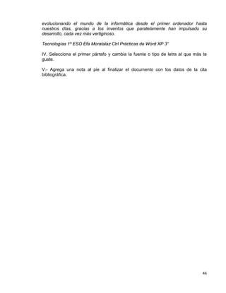 46
evolucionando el mundo de la informática desde el primer ordenador hasta
nuestros días, gracias a los inventos que paralelamente han impulsado su
desarrollo, cada vez más vertiginoso.
Tecnologías 1º ESO Efa Moratalaz Ctrl Prácticas de Word XP 3”
IV. Selecciona el primer párrafo y cambia la fuente o tipo de letra al que más te
guste.
V.- Agrega una nota al pie al finalizar el documento con los datos de la cita
bibliográfica.
 