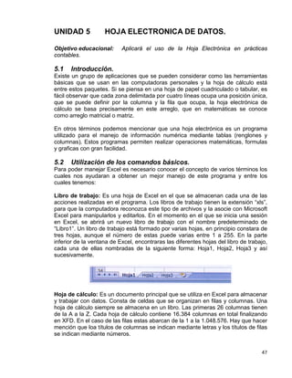 47
UNIDAD 5 HOJA ELECTRONICA DE DATOS.
Objetivo educacional: Aplicará el uso de la Hoja Electrónica en prácticas
contables.
5.1 Introducción.
Existe un grupo de aplicaciones que se pueden considerar como las herramientas
básicas que se usan en las computadoras personales y la hoja de cálculo está
entre estos paquetes. Si se piensa en una hoja de papel cuadriculado o tabular, es
fácil observar que cada zona delimitada por cuatro líneas ocupa una posición única,
que se puede definir por la columna y la fila que ocupa, la hoja electrónica de
cálculo se basa precisamente en este arreglo, que en matemáticas se conoce
como arreglo matricial o matriz.
En otros términos podemos mencionar que una hoja electrónica es un programa
utilizado para el manejo de información numérica mediante tablas (renglones y
columnas). Estos programas permiten realizar operaciones matemáticas, formulas
y graficas con gran facilidad.
5.2 Utilización de los comandos básicos.
Para poder manejar Excel es necesario conocer el concepto de varios términos los
cuales nos ayudaran a obtener un mejor manejo de este programa y entre los
cuales tenemos:
Libro de trabajo: Es una hoja de Excel en el que se almacenan cada una de las
acciones realizadas en el programa. Los libros de trabajo tienen la extensión “xls”,
para que la computadora reconozca este tipo de archivos y la asocie con Microsoft
Excel para manipularlos y editarlos. En el momento en el que se inicia una sesión
en Excel, se abrirá un nuevo libro de trabajo con el nombre predeterminado de
“Libro1”. Un libro de trabajo está formado por varias hojas, en principio constara de
tres hojas, aunque el número de estas puede varias entre 1 a 255. En la parte
inferior de la ventana de Excel, encontraras las diferentes hojas del libro de trabajo,
cada una de ellas nombradas de la siguiente forma: Hoja1, Hoja2, Hoja3 y así
sucesivamente.
Hoja de cálculo: Es un documento principal que se utiliza en Excel para almacenar
y trabajar con datos. Consta de celdas que se organizan en filas y columnas. Una
hoja de cálculo siempre se almacena en un libro. Las primeras 26 columnas tienen
de la A a la Z. Cada hoja de cálculo contiene 16.384 columnas en total finalizando
en XFD. En el caso de las filas estas abarcan de la 1 a la 1.048.576. Hay que hacer
mención que loa títulos de columnas se indican mediante letras y los títulos de filas
se indican mediante números.
 