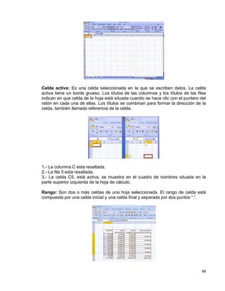48
Celda activa: Es una celda seleccionada en la que se escriben datos. La celda
activa tiene un borde grueso. Los títulos de las columnas y los títulos de las filas
indican en que celda de la hoja está situada cuando se hace clic con el puntero del
ratón en cada una de ellas. Los títulos se combinan para formar la dirección de la
celda, también llamada referencia de la celda.
1.- La columna C esta resaltada.
2.- La fila 5 esta resaltada.
3.- La celda C5, está activa, se muestra en el cuadro de nombres situada en la
parte superior izquierda de la hoja de cálculo.
Rango: Son dos o más celdas de una hoja seleccionada. El rango de celda está
compuesta por una celda inicial y una celda final y separada por dos puntos “:”.
 
