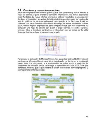 49
5.3 Funciones y comandos especiales.
Excel es una potente herramienta que se puede usar pare crear y aplicar formato a
hojas de cálculo, y para analizar y compartir información para tomar decisiones
mejor fundadas. La nueva interfaz orientada a obtener resultados, la visualización
de datos enriquecida y las vistas de tabla dinámica permiten crear, de modo más
sencillo gráficos de aspecto profesional más sencillo y de fácil uso. Excel se
combina con Excel Services una nueva tecnología de Office SharePoint Server
2007, ofrece mejoras significativas para compartir datos con más seguridad. Al
compartir una hoja de cálculo con Excel y Excel Service, se podrá explorar,
ordenar, filtrar e introducir parámetros e interactuar con las vistas de la tabla
dinámica directamente en el explorador de la web.
Para iniciar la aplicación de Microsoft Excel, hay que pulsar sobre el botón inicio del
escritorio de Windows Con el menú inicio desplegado, de da clic en la opción del
menú todos los programas, y a continuación se pulsa sobre el conjunto de
programas de Microsoft Office para elegir la aplicación de Excel 2007, a la que
pertenece. Una vez que se pulso sobre la opción requerida se abrirá el programa y
se mostrara la ventana principal.
 