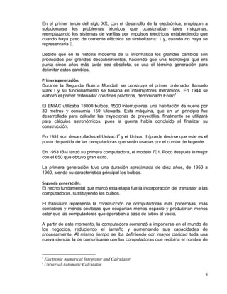 6
En el primer tercio del siglo XX, con el desarrollo de la electrónica, empiezan a
solucionarse los problemas técnicos que ocasionaban tales máquinas,
reemplazando los sistemas de varillas por impulsos eléctricos estableciendo que
cuando haya paso de corriente eléctrica se simbolizaría: 1 y, cuando no haya se
representaría 0.
Debido que en la historia moderna de la informática los grandes cambios son
producidos por grandes descubrimientos, haciendo que una tecnología que era
punta cinco años más tarde sea obsoleta, se usa el término generación para
delimitar estos cambios.
Primera generación.
Durante la Segunda Guerra Mundial, se construye el primer ordenador llamado
Mark I y su funcionamiento se basaba en interruptores mecánicos. En 1944 se
elaboró el primer ordenador con fines prácticos, denominado Eniac1
.
El ENIAC utilizaba 18000 bulbos, 1500 interruptores, una habitación de nueve por
30 metros y consumía 150 kilowatts. Esta máquina, que en un principio fue
desarrollada para calcular las trayectorias de proyectiles, finalmente se utilizará
para cálculos astronómicos, pues la guerra había concluido al finalizar su
construcción.
En 1951 son desarrollados el Univac I2
y el Univac II (puede decirse que este es el
punto de partida de las computadoras que serán usadas por el común de la gente.
En 1953 IBM lanzó su primera computadora, el modelo 701. Poco después lo mejor
con el 650 que obtuvo gran éxito.
La primera generación tuvo una duración aproximada de diez años, de 1950 a
1960, siendo su característica principal los bulbos.
Segunda generación.
El hecho fundamental que marcó esta etapa fue la incorporación del transistor a las
computadoras, sustituyendo los bulbos.
El transistor representó la construcción de computadoras más poderosas, más
confiables y menos costosas que ocuparían menos espacio y producirían menos
calor que las computadoras que operaban a base de tubos al vacío.
A partir de este momento, la computadora comenzó a imponerse en el mundo de
los negocios, reduciendo el tamaño y aumentando sus capacidades de
procesamiento. Al mismo tiempo se iba definiendo con mayor claridad toda una
nueva ciencia: la de comunicarse con las computadoras que recibiría el nombre de
1
Electronic Numerical Integrator and Calculator
2
Universal Automatic Calculator
 