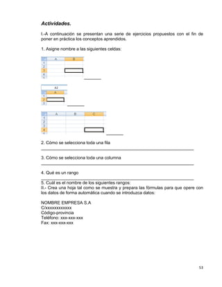 53
Actividades.
I.-A continuación se presentan una serie de ejercicios propuestos con el fin de
poner en práctica los conceptos aprendidos.
1. Asigne nombre a las siguientes celdas:
_______
_______
_______
2. Cómo se selecciona toda una fila
_______________________________________________________________
3. Cómo se selecciona toda una columna
_______________________________________________________________
4. Qué es un rango
_______________________________________________________________
5. Cuál es el nombre de los siguientes rangos:
II.- Crea una hoja tal como se muestra y prepara las fórmulas para que opere con
los datos de forma automática cuando se introduzca datos:
NOMBRE EMPRESA S.A
C/xxxxxxxxxxxx
Código-provincia
Teléfono: xxx-xxx-xxx
Fax: xxx-xxx-xxx
 