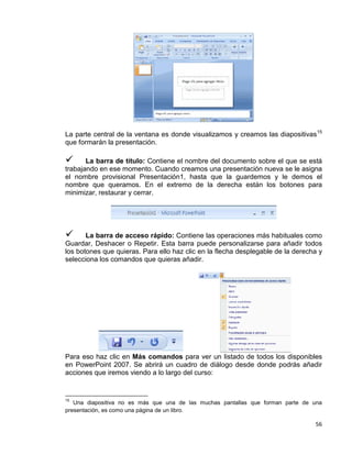 56
La parte central de la ventana es donde visualizamos y creamos las diapositivas15
que formarán la presentación.
 La barra de título: Contiene el nombre del documento sobre el que se está
trabajando en ese momento. Cuando creamos una presentación nueva se le asigna
el nombre provisional Presentación1, hasta que la guardemos y le demos el
nombre que queramos. En el extremo de la derecha están los botones para
minimizar, restaurar y cerrar.
 La barra de acceso rápido: Contiene las operaciones más habituales como
Guardar, Deshacer o Repetir. Esta barra puede personalizarse para añadir todos
los botones que quieras. Para ello haz clic en la flecha desplegable de la derecha y
selecciona los comandos que quieras añadir.
Para eso haz clic en Más comandos para ver un listado de todos los disponibles
en PowerPoint 2007. Se abrirá un cuadro de diálogo desde donde podrás añadir
acciones que iremos viendo a lo largo del curso:
15
Una diapositiva no es más que una de las muchas pantallas que forman parte de una
presentación, es como una página de un libro.
 