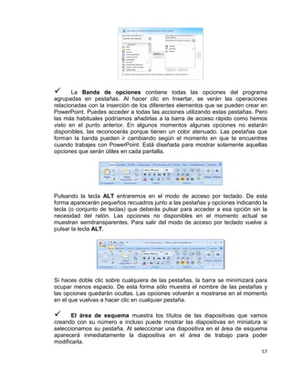 57
 La Banda de opciones contiene todas las opciones del programa
agrupadas en pestañas. Al hacer clic en Insertar, se verán las operaciones
relacionadas con la inserción de los diferentes elementos que se pueden crear en
PowerPoint. Puedes acceder a todas las acciones utilizando estas pestañas. Pero
las más habituales podríamos añadirlas a la barra de acceso rápido como hemos
visto en el punto anterior. En algunos momentos algunas opciones no estarán
disponibles, las reconocerás porque tienen un color atenuado. Las pestañas que
forman la banda pueden ir cambiando según el momento en que te encuentres
cuando trabajes con PowerPoint. Está diseñada para mostrar solamente aquellas
opciones que serán útiles en cada pantalla.
Pulsando la tecla ALT entraremos en el modo de acceso por teclado. De esta
forma aparecerán pequeños recuadros junto a las pestañas y opciones indicando la
tecla (o conjunto de teclas) que deberás pulsar para acceder a esa opción sin la
necesidad del ratón. Las opciones no disponibles en el momento actual se
muestran semitransparentes. Para salir del modo de acceso por teclado vuelve a
pulsar la tecla ALT.
Si haces doble clic sobre cualquiera de las pestañas, la barra se minimizará para
ocupar menos espacio. De esta forma sólo muestra el nombre de las pestañas y
las opciones quedarán ocultas. Las opciones volverán a mostrarse en el momento
en el que vuelvas a hacer clic en cualquier pestaña.
 El área de esquema muestra los títulos de las diapositivas que vamos
creando con su número e incluso puede mostrar las diapositivas en miniatura si
seleccionamos su pestaña. Al seleccionar una diapositiva en el área de esquema
aparecerá inmediatamente la diapositiva en el área de trabajo para poder
modificarla.
 