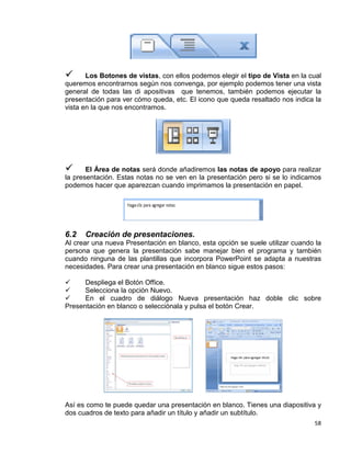 58
 Los Botones de vistas, con ellos podemos elegir el tipo de Vista en la cual
queremos encontrarnos según nos convenga, por ejemplo podemos tener una vista
general de todas las di apositivas que tenemos, también podemos ejecutar la
presentación para ver cómo queda, etc. El icono que queda resaltado nos indica la
vista en la que nos encontramos.
 El Área de notas será donde añadiremos las notas de apoyo para realizar
la presentación. Estas notas no se ven en la presentación pero si se lo indicamos
podemos hacer que aparezcan cuando imprimamos la presentación en papel.
6.2 Creación de presentaciones.
Al crear una nueva Presentación en blanco, esta opción se suele utilizar cuando la
persona que genera la presentación sabe manejar bien el programa y también
cuando ninguna de las plantillas que incorpora PowerPoint se adapta a nuestras
necesidades. Para crear una presentación en blanco sigue estos pasos:
 Despliega el Botón Office.
 Selecciona la opción Nuevo.
 En el cuadro de diálogo Nueva presentación haz doble clic sobre
Presentación en blanco o selecciónala y pulsa el botón Crear.
Así es como te puede quedar una presentación en blanco. Tienes una diapositiva y
dos cuadros de texto para añadir un título y añadir un subtítulo.
 