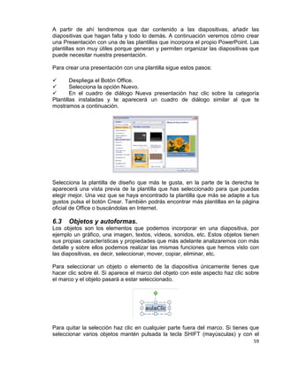 59
A partir de ahí tendremos que dar contenido a las diapositivas, añadir las
diapositivas que hagan falta y todo lo demás. A continuación veremos cómo crear
una Presentación con una de las plantillas que incorpora el propio PowerPoint. Las
plantillas son muy útiles porque generan y permiten organizar las diapositivas que
puede necesitar nuestra presentación.
Para crear una presentación con una plantilla sigue estos pasos:
 Despliega el Botón Office.
 Selecciona la opción Nuevo.
 En el cuadro de diálogo Nueva presentación haz clic sobre la categoría
Plantillas instaladas y te aparecerá un cuadro de diálogo similar al que te
mostramos a continuación.
Selecciona la plantilla de diseño que más te gusta, en la parte de la derecha te
aparecerá una vista previa de la plantilla que has seleccionado para que puedas
elegir mejor. Una vez que se haya encontrado la plantilla que más se adapte a tus
gustos pulsa el botón Crear. También podrás encontrar más plantillas en la página
oficial de Office o buscándolas en Internet.
6.3 Objetos y autoformas.
Los objetos son los elementos que podemos incorporar en una diapositiva, por
ejemplo un gráfico, una imagen, textos, vídeos, sonidos, etc. Estos objetos tienen
sus propias características y propiedades que más adelante analizaremos con más
detalle y sobre ellos podemos realizar las mismas funciones que hemos visto con
las diapositivas, es decir, seleccionar, mover, copiar, eliminar, etc.
Para seleccionar un objeto o elemento de la diapositiva únicamente tienes que
hacer clic sobre él. Si aparece el marco del objeto con este aspecto haz clic sobre
el marco y el objeto pasará a estar seleccionado.
Para quitar la selección haz clic en cualquier parte fuera del marco. Si tienes que
seleccionar varios objetos mantén pulsada la tecla SHIFT (mayúsculas) y con el
 