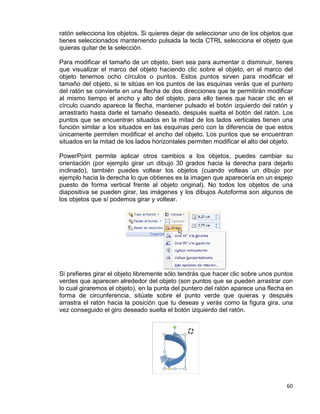 60
ratón selecciona los objetos. Si quieres dejar de seleccionar uno de los objetos que
tienes seleccionados manteniendo pulsada la tecla CTRL selecciona el objeto que
quieras quitar de la selección.
Para modificar el tamaño de un objeto, bien sea para aumentar o disminuir, tienes
que visualizar el marco del objeto haciendo clic sobre el objeto, en el marco del
objeto tenemos ocho círculos o puntos. Estos puntos sirven para modificar el
tamaño del objeto, si te sitúas en los puntos de las esquinas verás que el puntero
del ratón se convierte en una flecha de dos direcciones que te permitirán modificar
al mismo tiempo el ancho y alto del objeto, para ello tienes que hacer clic en el
círculo cuando aparece la flecha, mantener pulsado el botón izquierdo del ratón y
arrastrarlo hasta darle el tamaño deseado, después suelta el botón del ratón. Los
puntos que se encuentran situados en la mitad de los lados verticales tienen una
función similar a los situados en las esquinas pero con la diferencia de que estos
únicamente permiten modificar el ancho del objeto. Los puntos que se encuentran
situados en la mitad de los lados horizontales permiten modificar el alto del objeto.
PowerPoint permite aplicar otros cambios a los objetos, puedes cambiar su
orientación (por ejemplo girar un dibujo 30 grados hacia la derecha para dejarlo
inclinado), también puedes voltear los objetos (cuando volteas un dibujo por
ejemplo hacia la derecha lo que obtienes es la imagen que aparecería en un espejo
puesto de forma vertical frente al objeto original). No todos los objetos de una
diapositiva se pueden girar, las imágenes y los dibujos Autoforma son algunos de
los objetos que sí podemos girar y voltear.
Si prefieres girar el objeto libremente sólo tendrás que hacer clic sobre unos puntos
verdes que aparecen alrededor del objeto (son puntos que se pueden arrastrar con
lo cual giraremos el objeto), en la punta del puntero del ratón aparece una flecha en
forma de circunferencia, sitúate sobre el punto verde que quieras y después
arrastra el ratón hacia la posición que tu deseas y verás como la figura gira, una
vez conseguido el giro deseado suelta el botón izquierdo del ratón.
 