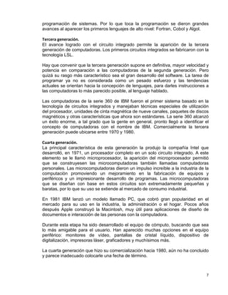 7
programación de sistemas. Por lo que toca la programación se dieron grandes
avances al aparecer los primeros lenguajes de alto nivel: Fortran, Cobol y Algol.
Tercera generación.
El avance logrado con el circuito integrado permite la aparición de la tercera
generación de computadoras. Los primeros circuitos integrados se fabricaron con la
tecnología LSL.
Hay que convenir que la tercera generación supone en definitiva, mayor velocidad y
potencia en comparación a las computadoras de la segunda generación. Pero
quizá su rasgo más característico sea el gran desarrollo del software. La tarea de
programar ya no es considerada como un pesado esfuerzo y las tendencias
actuales se orientan hacia la concepción de lenguajes, para darles instrucciones a
las computadoras lo más parecido posible, al lenguaje hablado.
Las computadoras de la serie 360 de IBM fueron el primer sistema basado en la
tecnología de circuitos integrados y manejaban técnicas especiales de utilización
del procesador, unidades de cinta magnética de nueve canales, paquetes de discos
magnéticos y otras características que ahora son estándares. La serie 360 alcanzó
un éxito enorme, a tal grado que la gente en general, pronto llegó a identificar el
concepto de computadoras con el nombre de IBM. Comercialmente la tercera
generación puede ubicarse entre 1970 y 1980.
Cuarta generación.
La principal característica de esta generación la produjo la compañía Intel que
desarrolló, en 1971, un procesador completo en un solo circuito integrado. A este
elemento se le llamó microprocesador, la aparición del microprocesador permitió
que se construyesen las microcomputadoras también llamadas computadoras
personales. Las microcomputadoras dieron un impulso increíble a la industria de la
computación promoviendo un mejoramiento en la fabricación de equipos y
periféricos y un impresionante desarrollo de programas. Las microcomputadoras
que se diseñan con base en estos circuitos son extremadamente pequeñas y
baratas, por lo que su uso se extiende al mercado de consumo industrial.
En 1981 IBM lanzó un modelo llamado PC, que cobró gran popularidad en el
mercado para su uso en la industria, la administración o el hogar. Pocos años
después Apple construyó la Macintosh, muy útil para aplicaciones de diseño de
documentos e interacción de las personas con la computadora.
Durante esta etapa ha sido desarrollado el equipo de cómputo, buscando que sea
lo más amigable para el usuario. Han aparecido muchas opciones en el equipo
periférico: monitores de vídeo, pantallas de cristal líquido, dispositivo de
digitalización, impresoras láser, graficadores y muchísimos más.
La cuarta generación que hizo su comercialización hacia 1980, aún no ha concluido
y parece inadecuado colocarle una fecha de término.
 