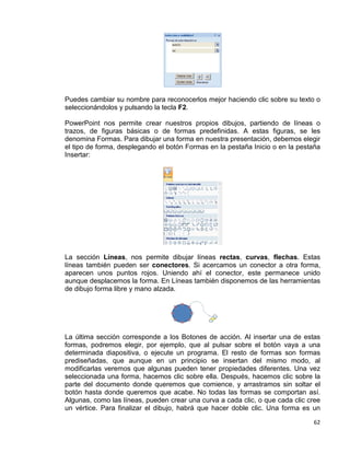 62
Puedes cambiar su nombre para reconocerlos mejor haciendo clic sobre su texto o
seleccionándolos y pulsando la tecla F2.
PowerPoint nos permite crear nuestros propios dibujos, partiendo de líneas o
trazos, de figuras básicas o de formas predefinidas. A estas figuras, se les
denomina Formas. Para dibujar una forma en nuestra presentación, debemos elegir
el tipo de forma, desplegando el botón Formas en la pestaña Inicio o en la pestaña
Insertar:
La sección Líneas, nos permite dibujar líneas rectas, curvas, flechas. Estas
líneas también pueden ser conectores. Si acercamos un conector a otra forma,
aparecen unos puntos rojos. Uniendo ahí el conector, este permanece unido
aunque desplacemos la forma. En Líneas también disponemos de las herramientas
de dibujo forma libre y mano alzada.
La última sección corresponde a los Botones de acción. Al insertar una de estas
formas, podremos elegir, por ejemplo, que al pulsar sobre el botón vaya a una
determinada diapositiva, o ejecute un programa. El resto de formas son formas
prediseñadas, que aunque en un principio se insertan del mismo modo, al
modificarlas veremos que algunas pueden tener propiedades diferentes. Una vez
seleccionada una forma, hacemos clic sobre ella. Después, hacemos clic sobre la
parte del documento donde queremos que comience, y arrastramos sin soltar el
botón hasta donde queremos que acabe. No todas las formas se comportan así.
Algunas, como las líneas, pueden crear una curva a cada clic, o que cada clic cree
un vértice. Para finalizar el dibujo, habrá que hacer doble clic. Una forma es un
 
