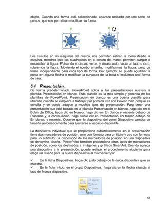 63
objeto. Cuando una forma está seleccionada, aparece rodeada por una serie de
puntos, que nos permitirán modificar su forma:
Los círculos en las esquinas del marco, nos permiten estirar la forma desde la
esquina, mientras que los cuadraditos en el centro del marco permiten alargar o
ensanchar la figura. Pulsando el círculo verde, y arrastrando hacia un lado u otro,
rotaremos la figura. Moviendo el rombo amarillo, modificamos la figura, pero de
forma independiente para cada tipo de forma. Por ejemplo, se puede agudizar la
punta en alguna flecha o modificar la curvatura de la boca si incluimos una forma
de cara.
6.4 Presentación.
De forma predeterminada, PowerPoint aplica a las presentaciones nuevas la
plantilla Presentación en blanco. Esta plantilla es la más simple y genérica de las
plantillas de PowerPoint. Presentación en blanco es una buena plantilla para
utilizarla cuando se empieza a trabajar por primera vez con PowerPoint, porque es
sencilla y se puede adaptar a muchos tipos de presentación. Para crear una
presentación que esté basada en la plantilla Presentación en blanco, haga clic en el
Botón de Office, haga clic en Nuevo, haga clic en En blanco y reciente debajo de
Plantillas y, a continuación, haga doble clic en Presentación en blanco debajo de
En blanco y reciente. Observe que la diapositiva del panel Diapositiva cambia de
tamaño automáticamente para ajustarse al espacio disponible.
La diapositiva individual que se proporciona automáticamente en la presentación
tiene dos marcadores de posición, uno con formato para un título y otro con formato
para un subtítulo. La disposición de los marcadores de posición en una diapositiva
se denomina diseño. PowerPoint también proporciona otros tipos de marcadores
de posición, como los destinados a imágenes y gráficos SmartArt. Cuando agrega
una diapositiva a la presentación, puede realizar el procedimiento siguiente para
elegir un diseño para la nueva diapositiva al mismo tiempo:
 En la ficha Diapositivas, haga clic justo debajo de la única diapositiva que se
muestra.
 En la ficha Inicio, en el grupo Diapositivas, haga clic en la flecha situada al
lado de Nueva diapositiva.
 