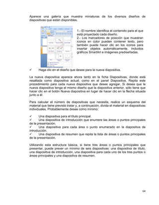 64
Aparece una galería que muestra miniaturas de los diversos diseños de
diapositivas que están disponibles.
1.- El nombre identifica el contenido para el que
está proyectado cada diseño.
2.- Los marcadores de posición que muestran
iconos en color pueden contener texto, pero
también puede hacer clic en los iconos para
insertar objetos automáticamente, incluidos
gráficos SmartArt e imágenes prediseñadas.
 Haga clic en el diseño que desee para la nueva diapositiva.
La nueva diapositiva aparece ahora tanto en la ficha Diapositivas, donde está
resaltada como diapositiva actual, como en el panel Diapositiva. Repita este
procedimiento para cada nueva diapositiva que desee agregar. Si desea que la
nueva diapositiva tenga el mismo diseño que la diapositiva anterior, sólo tiene que
hacer clic en el botón Nueva diapositiva en lugar de hacer clic en la flecha situada
junto a él.
Para calcular el número de diapositivas que necesita, realice un esquema del
material que tiene previsto tratar y, a continuación, divida el material en diapositivas
individuales. Probablemente desee como mínimo:
 Una diapositiva para el título principal.
 Una diapositiva de introducción que enumere las áreas o puntos principales
de la presentación.
 Una diapositiva para cada área o punto enumerado en la diapositiva de
introducción.
 Una diapositiva de resumen que repita la lista de áreas o puntos principales
de la presentación.
Utilizando esta estructura básica, si tiene tres áreas o puntos principales que
presentar, puede prever un mínimo de seis diapositivas: una diapositiva de título,
una diapositiva de introducción, una diapositiva para cada uno de los tres puntos o
áreas principales y una diapositiva de resumen.
 