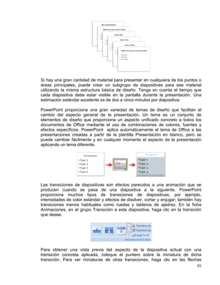 65
Si hay una gran cantidad de material para presentar en cualquiera de los puntos o
áreas principales, puede crear un subgrupo de diapositivas para ese material
utilizando la misma estructura básica de diseño. Tenga en cuenta el tiempo que
cada diapositiva debe estar visible en la pantalla durante la presentación. Una
estimación estándar excelente es de dos a cinco minutos por diapositiva.
PowerPoint proporciona una gran variedad de temas de diseño que facilitan el
cambio del aspecto general de la presentación. Un tema es un conjunto de
elementos de diseño que proporciona un aspecto unificado concreto a todos los
documentos de Office mediante el uso de combinaciones de colores, fuentes y
efectos específicos. PowerPoint aplica automáticamente el tema de Office a las
presentaciones creadas a partir de la plantilla Presentación en blanco, pero se
puede cambiar fácilmente y en cualquier momento el aspecto de la presentación
aplicando un tema diferente.
Las transiciones de diapositivas son efectos parecidos a una animación que se
producen cuando se pasa de una diapositiva a la siguiente. PowerPoint
proporciona muchos tipos de transiciones de diapositivas, por ejemplo,
intensidades de color estándar y efectos de disolver, cortar y enjugar; también hay
transiciones menos habituales como ruedas y tableros de ajedrez. En la ficha
Animaciones, en el grupo Transición a esta diapositiva, haga clic en la transición
que desee.
Para obtener una vista previa del aspecto de la diapositiva actual con una
transición concreta aplicada, coloque el puntero sobre la miniatura de dicha
transición. Para ver miniaturas de otras transiciones, haga clic en las flechas
 