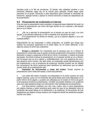 66
situadas junto a la fila de miniaturas. Si decide más adelante cambiar a una
transición diferente, haga clic en la misma para aplicarla. Puede elegir otras
opciones en el grupo Transición a esta diapositiva para controlar la velocidad de
transición, agregar sonido y aplicar la misma transición a todas las diapositivas de
la presentación.
6.5 Presentación de multimedia en Internet.
Una vez que la presentación está completa, el siguiente paso depende de quién va
a ofrecer la presentación, así como del lugar donde se va a exponer y del equipo
que se va a utilizar:
 ¿Se va a ejecutar la presentación en el equipo en que se creó o en otro
equipo, o se ofrecerá utilizando un CD o mediante una ubicación de red?
 Si la presentación se ofrece en directo, ¿la va a exponer alguien o va a ser
autoejecutable?.
Dependiendo de las respuestas a estas preguntas, es posible que tenga que
realizar los procesos siguientes en el orden dado, en un orden diferente, o (en
algunos casos) no tener que realizarlos:
 Ensayo y duración: Es importante que la persona que va a ofrecer la
presentación compruebe que se ajusta al tiempo programado (incluyendo el tiempo
dedicado a ruegos y preguntas al final de la misma, si procede), y realice el ensayo
apropiado. Conviene ensayar la presentación en el espacio donde se va a ofrecer,
con el equipo que se va a utilizar y, preferiblemente, con una audiencia de una o
dos persona como mínimo. De este modo, el moderador puede familiarizarse con
las instalaciones y con la presencia de audiencia; también pueden ser de utilidad
los comentarios de dicha audiencia para identificar los elementos que se deben
revisar antes de la presentación real.
 Impresión de documentos y notas del orador: Puede imprimir la
presentación como notas del orador o como documentos:
• Las notas del orador muestran una diapositiva en la parte superior de cada
página impresa, junto con el contenido del panel Notas para esta diapositiva en la
parte inferior de la página, y pueden ser utilizadas por el orador en forma de guión
o de esquema durante la presentación. También se pueden distribuir a la audiencia
para que cada asistente tenga una información más completa de la presentación.
• Los documentos muestran una, dos, tres, cuatro, seis o nueve diapositivas
por página impresa y están previstos para casos en que no es deseable incluir el
contenido del panel Notas en la distribución a la audiencia. El documento de tres
diapositivas por página incluye espacio con renglones donde los asistentes pueden
escribir sus notas.
 