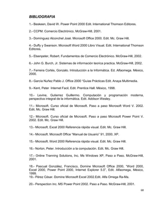 68
BIBLIOGRAFIA
1.- Beskeen, David W. Power Point 2000 Edit. International Thomson Editores.
2.- CCPM. Comercio Electrónico, McGraw-Hill, 2001.
3.- Domínguez Alconchel José. Microsoft Office 2000. Edit. Mc. Graw Hill.
4.- Duffy y Swanson. Microsoft Word 2000 Libro Visual. Edit. International Thomson
Editores.
5.- Elsenpeter, Robert. Fundamentos de Comercio Electrónico. McGraw-Hill, 2002.
6.- John G. Burch, Jr. Sistemas de información teorica practica. McGraw-Hill, 2002.
7.- Ferreira Cortés, Gonzalo. Introducción a la Informática. Ed. Alfaomega. México,
2000.
8.- García Nuñez Pablo J. Office 2000 “Guías Prácticas Edit. Anaya Multimedia.
9.- Kent, Peter Internet Facil, Edit. Prentice Hall. México, 1998.
10.- Levine, Gutierrez Guillermo. Computación y programación moderna,
perspectiva integral de la informática. Edit. Addison Wesley.
11.- Microsoft. Curso oficial de Microsoft. Paso a paso Microsoft Word V. 2002.
Edit. Mc. Graw Hill.
12.- Microsoft. Curso oficial de Microsoft. Paso a paso Microsoft Power Point V.
2002. Edit. Mc. Graw Hill.
13.- Microsoft. Excel 2000 Referencia rápida visual. Edit. Mc. Graw Hill.
14.- Microsoft. Microsoft Office “Manual de Usuario” 91, 2000, XP.
15.- Microsoft. Word 2000 Referencia rápida visual. Edit. Mc. Graw Hill.
16.- Norton, Peter. Introducción a la computación. Edit. Mc. Graw Hill.
17.- Online Tranning Solutions, Inc. Ms Windows XP, Paso a Paso. McGraw-Hill,
2001.
18.- Pascual González, Francisco, Domine Microsoft Office 2000, “Word 2000,
Excel 2000, Power Point 2000, Internet Explorer 5.0”, Edit. Alfaomega, México,
1999.
19.- Pérez César. Domine Microsoft Excel 2002.Edit. Alfa Omega Ra-Ma.
20.- Perspection Inc. MS Power Point 2002. Paso a Paso. McGraw-Hill, 2001.
 