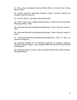 69
21.- Perry, Greg. Aprendiendo Microsoft Office 2000 en 24 horas. Edit. Prentice
México, 1999.
22.- Sandirs, Donald H. Informática Presente y Futuro, Traductor: Roberto Luis
Escalonar, Edit. Mc. Graw Hill.
23.- Tiznado, Marco A. Informática. Edit. Mc.Graw Hill.
24.- Ureña, López Luis A y Miguel Sánchez Solana. Fundamentos de Informática.
Alfaomega, México, 1999.
25.- http://www.microsoft.com/office/word/default.asp. Tools to help you smarter in
Word.
26.- http://www.microsoft.com/office/excel/default.asp. Tools to help you smarter in
Excel.
27.- http://www.microsoft.com/office/powerpoint/default.asp Tools to help you
smarter in Powerpoint.
28.- Manuales Oficiales de los diferentes programas de aplicación utilizados.
Rodríguez Damián, Amparo y otros. Microsoft Office XP Access 2002. McGraw-Hill
Interamericana.
29.- Rodríguez Damián, Amparo y otros. Microsoft Office XP Excel 2002. McGraw-
Hill Interamericana.
 