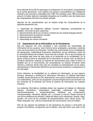8
He la década de los 80 los japoneses se embarcaron en el proyecto computadoras
de la quinta generación, cuyo objetivo era producir computadoras con inteligencia
artificial y que estuvieron accesibles para 1990. Sin embargo, para 1994 el proyecto
parecía no haber dado los resultados deseados por el público; pero las bases para
las computadoras del futuro se habían sentado.
Algunas de las características que se espera tenga las computadoras de la
siguiente generación son:
1.- Capacidad de inteligencia artificial, circuitos integrados, procesadores en
paralelo, memorias de gran capacidad.
2.- Reconocimiento de la voz humana y síntesis de voz usando lenguaje natural.
3.- Reconocimiento de patrones visuales.
4.- Razonamiento matemático.
5.- Aprendizaje de nuevos conceptos.
1.2 Importancia de la Informática en la Contaduría.
Hoy los negocios son más complejos y han cambiado las necesidades de
información de los usuarios, tanto internos como empleados y gerentes y externos
como los funcionarios de Hacienda. También las herramientas como Investigación
de operaciones, matemáticas financieras, estadística, se han eficientes a favor de
la necesidad básica del contador “sacar bien las cuentas”. Por lo que el impacto de
la tecnología está fuera de toda duda en el desarrollo de la contabilidad. En la
época actual se tiene la necesidad de la información en tiempo real, se efectúa el
comercio electrónico además se dispone de herramientas para medir el activo no
tangible que es el conocimiento, las computadoras se enlazan formando redes
internas y externas dando todo esto por resultado la automatización de los datos,
efectuándose el intercambio electrónico de documentos tendiendo a desaparecer el
uso del papel.
Como sabemos, la contabilidad es un sistema de información, ya que captura,
procesa, almacena y distribuye la información financiera. El sistema informativo
contable actual descansa en los ordenadores como pieza fundamental del mismo.
Los ordenadores, junto con los programas y las tecnologías de la comunicación son
los cimientos de la pirámide que forma el sistema de información de cualquier
empresa.
Los sistemas informáticos contables deben ser capaces de trabajar en diferentes
equipos informáticos, ordenadores personales, estaciones de trabajo,
macrocomputadoras y superordenadores, identificar sus componentes,
microprocesador, memorias, tarjetas, etc., y conocer su función. Deben conocer el
uso de los periféricos de entrada y salida de datos como impresoras, teclado, ratón,
monitor, así como de las unidades de almacenamiento como discos duros, CD-
ROM, disquetes, etc. y de los componentes de comunicación como el módem.
Han de ser capaces de participar en las decisiones de compra o renovación de
equipos informáticos y programas que le afecten, para ello tienen que estar al día
 