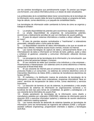 9
con los cambios tecnológicos que periódicamente surgen. Es preciso que tengan
una formación, una cultura informática previa y un deseo de estar actualizados.
Los profesionales de la contabilidad deben tener conocimientos de la tecnología de
la información como usuario debe de tener la práctica desde un programa de texto,
hoja de cálculo, correo electrónico y un paquete de contabilidad básico.
Las tecnologías de información están cambiando la forma de cómo se organiza y
trabaja el contador:
1) La amplia disponibilidad de potentes pero económicos equipos informáticos.
2) La amplia disponibilidad de programas de computadoras potentes,
económicas y relativamente sencillas de usar con interfaces de usuario gráficas.
3) El paso de adquirir sistemas informáticos a medida a utilizar software " llave
en mano".
4) El paso de grandes equipos centralizados o "mainframes" a ordenadores
personales, utilizados solos o como parte de redes.
5) La disponibilidad creciente de datos informatizados a los que se accede en
tiempo real o diferido, mediante acceso local o remoto, incluido vía Internet.
6) Las nuevas tecnologías de captura de datos y almacenamiento llevan a la
informatización de datos e información en formato de texto, gráficos, audio y video
y enfatizan el gestionar, presentar y comunicar información utilizando técnicas
multimedia.
7) La convergencia de las tecnologías de la información y la comunicación, que
afecta a cómo las personas trabajan y compran.
8) El uso creciente de redes que conectan a los individuos y a las empresas –
intraempresas e interempresas- con sistemas como el correo electrónico e Internet,
incluyendo el World Wide Web.
9) El uso creciente de Internet para el comercio entre empresas y la venta de
productos finales a un consumidor, vía sistemas de comercio electrónico como el
Intercambio Electrónico de Datos (EDI) y sistemas de transferencia electrónica de
fondos (EFTS).
10) El marketing y la distribución masiva de productos de tecnologías de la
información y servicios tales como ordenadores, programas informáticos "llave en
mano", servicios de recuperación de datos on-line, correo electrónico y servicios
financieros.
11) La reducción de barreras al uso de sistemas, la prometedora y más amplia
incorporación de sistemas de información en organizaciones lucrativas y no
lucrativas de todo tipo para temas de contabilidad, de gestión y estratégicas y el
uso creciente de la informática de usuario final.
12) Amplia penetración de tecnologías de la información como diseño y
manufactura asistidos por ordenador (CAD/CAM), sistemas de información para la
dirección (EIS o executive information systems) y sistemas de reunión electrónica
(EMS o electronic meeting systems)
13) Las nuevas técnicas de desarrollo de sistemas basadas en tecnologías de
información como las herramientas de ingeniería del software (CASE u computer-
assisted software engineering), programación orientada a objetos y tecnologías
work-flow.
 
