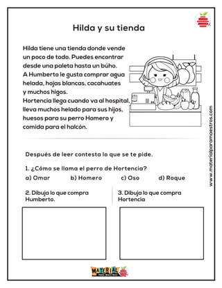 Hilda y su tienda
www.materialparamaestros.com
Hilda tiene una tienda donde vende
un poco de todo. Puedes encontrar
desde una paleta hasta un búho.
A Humberto le gusta comprar agua
helada, hojas blancas, cacahuates
y muchos higos.
Hortencia llega cuando va al hospital,
lleva muchos helado para sus hijos,
huesos para su perro Homero y
comida para el halcón.
1. ¿Cómo se llama el perro de Hortencia?
a) Omar b) Homero c) Oso d) Roque
Después de leer contesta lo que se te pide.
2. Dibuja lo que compra
Humberto.
3. Dibuja lo que compra
Hortencia
 