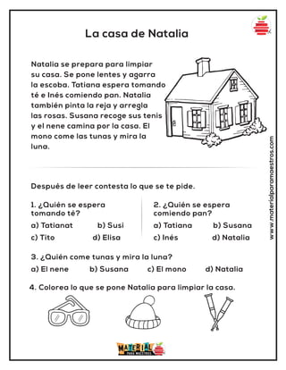 La casa de Natalia
www.materialparamaestros.com
Natalia se prepara para limpiar
su casa. Se pone lentes y agarra
la escoba. Tatiana espera tomando
té e Inés comiendo pan. Natalia
también pinta la reja y arregla
las rosas. Susana recoge sus tenis
y el nene camina por la casa. El
mono come las tunas y mira la
luna.
1. ¿Quién se espera
tomando té?
a) Tatianat b) Susi
c) Tito d) Elisa
2. ¿Quién se espera
comiendo pan?
a) Tatiana b) Susana
c) Inés d) Natalia
Después de leer contesta lo que se te pide.
4. Colorea lo que se pone Natalia para limpiar la casa.
3. ¿Quién come tunas y mira la luna?
a) El nene b) Susana c) El mono d) Natalia
 