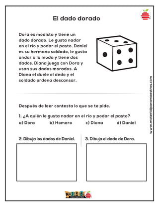 El dado dorado
www.materialparamaestros.com
Dora es modista y tiene un
dado dorado. Le gusta nadar
en el río y podar el pasto. Daniel
es su hermano soldado, le gusta
andar a la moda y tiene dos
dados. Diana juega con Dora y
usan sus dados morados. A
Diana el duele el dedo y el
soldado ordena descansar.
1. ¿A quién le gusta nadar en el río y podar el pasto?
a) Dora b) Homero c) Diana d) Daniel
Después de leer contesta lo que se te pide.
2. Dibuja los dados de Daniel. 3. Dibuja el dado de Dora.
 