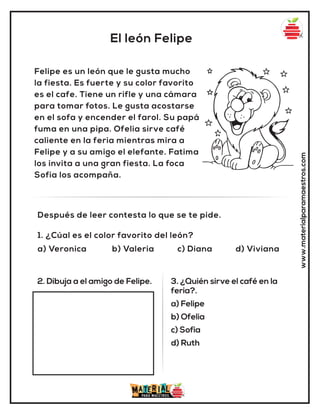 El león Felipe
www.materialparamaestros.com
Felipe es un león que le gusta mucho
la fiesta. Es fuerte y su color favorito
es el cafe. Tiene un rifle y una cámara
para tomar fotos. Le gusta acostarse
en el sofa y encender el farol. Su papá
fuma en una pipa. Ofelia sirve café
caliente en la feria mientras mira a
Felipe y a su amigo el elefante. Fatima
los invita a una gran fiesta. La foca
Sofia los acompaña.
1. ¿Cúal es el color favorito del león?
a) Veronica b) Valeria c) Diana d) Viviana
Después de leer contesta lo que se te pide.
2. Dibuja a el amigo de Felipe. 3. ¿Quién sirve el café en la
feria?.
a) Felipe
b) Ofelia
c) Sofia
d) Ruth
 