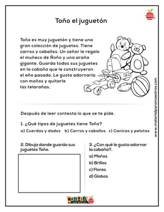 Toño el juguetón
www.materialparamaestros.com
Toño es muy juguetón y tiene una
gran colección de juguetes. Tiene
carros y caballos. Un señor le regalo
el muñeco de Ñoño y una araña
gigante. Guarda todos sus juguetes
en la cabaña que le construyeron
el año pasado. Le gusta adornarla
con moños y quitarle
las telarañas.
1. ¿Qué tipos de juguetes tiene Toño?
a) Cuerdas y dados b) Carros y caballos c) Canicas y pelotas
Después de leer contesta lo que se te pide.
2. Dibuja donde guarda sus
juguetes Toño.
3. ¿Con qué le gusta adornar
la cabaña?.
a) Moños
b) Brillos
c) Flores
d) Globos
 