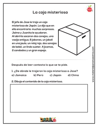 La caja misteriosa
www.materialparamaestros.com
El jefe de Jose le trajo un caja
misteriosa de Japón. Le dijo que en
ella encontraria muchas sorpresas.
Jaime y Juanita le ayudaran.
Al abrirla sacaron dos conejos, una
vasija antigua, 6 jabones, un jabalí
en una jaula, un reloj rojo, dos sonajas
de bebé, un lindo sueter, 4 jicamas,
2 candados y un gran espejo.
1. ¿De dónde le trajeron la caja misteriosa a Jose?
a) Jamaica b) Perú c) Japón d) China
Después de leer contesta lo que se te pide.
2. Dibuja el contenido de la caja misteriosa.
 