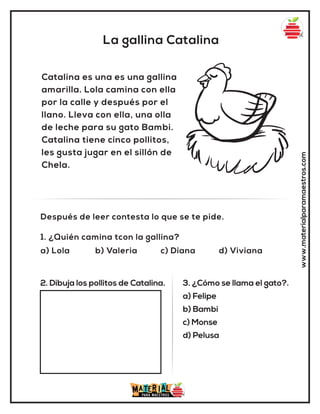 La gallina Catalina
www.materialparamaestros.com
Catalina es una es una gallina
amarilla. Lola camina con ella
por la calle y después por el
llano. Lleva con ella, una olla
de leche para su gato Bambi.
Catalina tiene cinco pollitos,
les gusta jugar en el sillón de
Chela.
1. ¿Quién camina tcon la gallina?
a) Lola b) Valeria c) Diana d) Viviana
Después de leer contesta lo que se te pide.
2. Dibuja los pollitos de Catalina. 3. ¿Cómo se llama el gato?.
a) Felipe
b) Bambi
c) Monse
d) Pelusa
 