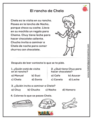 El rancho de Chela
www.materialparamaestros.com
Chela es te visita en su rancho.
Pasea en la lancha de Nacho,
porque choco su coche. Lleva
en su mochila un regalo para
Chema. Chuy tiene leche para
hacer chocolate caliente.
Chucho invita a caminar a
Chela de noche para comer
churros con chocolate.
1. ¿Quién está de visita
en el rancho?
a) Manuel b) Susi
c) Chela d) Sonia
2. ¿Qué tiene Chuy para
hacer chocolate?
a) Cafe b) Azucar
c) Canela d) Leche
Después de leer contesta lo que se te pide.
4. Colorea lo que se pasea Chela.
3. ¿Quién invito a caminar a Chela?
a) Chuy b) Chucho c) Nacho d) Homero
 