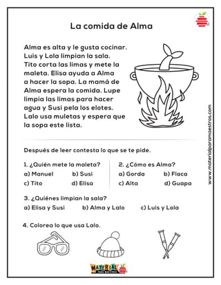 La comida de Alma
www.materialparamaestros.com
Alma es alta y le gusta cocinar.
Luis y Lola limpian la sala.
Tito corta las limas y mete la
maleta. Elisa ayuda a Alma
a hacer la sopa. La mamá de
Alma espera la comida. Lupe
limpia las limas para hacer
agua y Susi pela los elotes.
Lalo usa muletas y espera que
la sopa este lista.
1. ¿Quién mete la maleta?
a) Manuel b) Susi
c) Tito d) Elisa
2. ¿Cómo es Alma?
a) Gorda b) Flaca
c) Alta d) Guapa
Después de leer contesta lo que se te pide.
4. Colorea lo que usa Lalo.
3. ¿Quiénes limpian la sala?
a) Elisa y Susi b) Alma y Lalo c) Luis y Lola
 