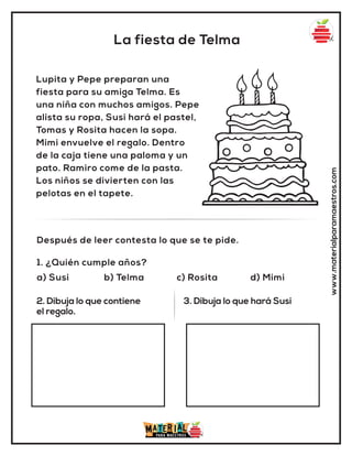La fiesta de Telma
www.materialparamaestros.com
Lupita y Pepe preparan una
fiesta para su amiga Telma. Es
una niña con muchos amigos. Pepe
alista su ropa, Susi hará el pastel,
Tomas y Rosita hacen la sopa.
Mimi envuelve el regalo. Dentro
de la caja tiene una paloma y un
pato. Ramiro come de la pasta.
Los niños se divierten con las
pelotas en el tapete.
1. ¿Quién cumple años?
a) Susi b) Telma c) Rosita d) Mimi
Después de leer contesta lo que se te pide.
2. Dibuja lo que contiene
el regalo.
3. Dibuja lo que hará Susi
 