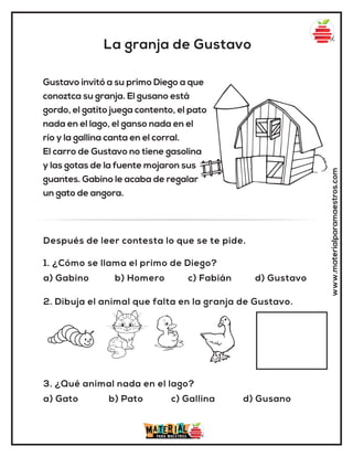 La granja de Gustavo
www.materialparamaestros.com
Gustavo invitó a su primo Diego a que
conoztca su granja. El gusano está
gordo, el gatito juega contento, el pato
nada en el lago, el ganso nada en el
río y la gallina canta en el corral.
El carro de Gustavo no tiene gasolina
y las gotas de la fuente mojaron sus
guantes. Gabino le acaba de regalar
un gato de angora.
1. ¿Cómo se llama el primo de Diego?
a) Gabino b) Homero c) Fabián d) Gustavo
3. ¿Qué animal nada en el lago?
a) Gato b) Pato c) Gallina d) Gusano
2. Dibuja el animal que falta en la granja de Gustavo.
Después de leer contesta lo que se te pide.
 