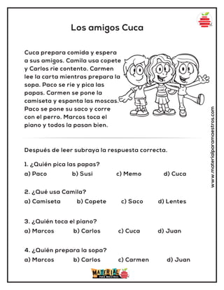 Los amigos Cuca
www.materialparamaestros.com
Cuca prepara comida y espera
a sus amigos. Camila usa copete
y Carlos rie contento. Carmen
lee la carta mientras prepara la
sopa. Paco se rie y pica las
papas. Carmen se pone la
camiseta y espanta las moscas.
Paco se pone su saco y corre
con el perro. Marcos toca el
piano y todos la pasan bien.
1. ¿Quién pica las papas?
a) Paco b) Susi c) Memo d) Cuca
Después de leer subraya la respuesta correcta.
2. ¿Qué usa Camila?
a) Camiseta b) Copete c) Saco d) Lentes
3. ¿Quién toca el piano?
a) Marcos b) Carlos c) Cuca d) Juan
4. ¿Quién prepara la sopa?
a) Marcos b) Carlos c) Carmen d) Juan
 