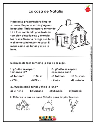 La casa de Natalia
www.materialparamaestros.com
Natalia se prepara para limpiar
su casa. Se pone lentes y agarra
la escoba. Tatiana espera tomando
té e Inés comiendo pan. Natalia
también pinta la reja y arregla
las rosas. Susana recoge sus tenis
y el nene camina por la casa. El
mono come las tunas y mira la
luna.
1. ¿Quién se espera
tomando té?
a) Tatianat b) Susi
c) Tito d) Elisa
2. ¿Quién se espera
comiendo pan?
a) Tatiana b) Susana
c) Inés d) Natalia
Después de leer contesta lo que se te pide.
4. Colorea lo que se pone Natalia para limpiar la casa.
3. ¿Quién come tunas y mira la luna?
a) El nene b) Susana c) El mono d) Natalia
 