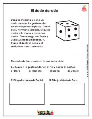El dado dorado
www.materialparamaestros.com
Dora es modista y tiene un
dado dorado. Le gusta nadar
en el río y podar el pasto. Daniel
es su hermano soldado, le gusta
andar a la moda y tiene dos
dados. Diana juega con Dora y
usan sus dados morados. A
Diana el duele el dedo y el
soldado ordena descansar.
1. ¿A quién le gusta nadar en el río y podar el pasto?
a) Dora b) Homero c) Diana d) Daniel
Después de leer contesta lo que se te pide.
2. Dibuja los dados de Daniel. 3. Dibuja el dado de Dora.
 