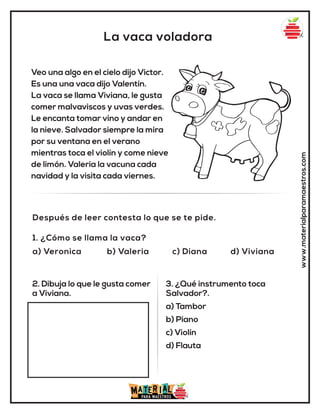 La vaca voladora
www.materialparamaestros.com
Veo una algo en el cielo dijo Victor.
Es una una vaca dijo Valentín.
La vaca se llama Viviana, le gusta
comer malvaviscos y uvas verdes.
Le encanta tomar vino y andar en
la nieve. Salvador siempre la mira
por su ventana en el verano
mientras toca el violín y come nieve
de limón. Valeria la vacuna cada
navidad y la visita cada viernes.
1. ¿Cómo se llama la vaca?
a) Veronica b) Valeria c) Diana d) Viviana
Después de leer contesta lo que se te pide.
2. Dibuja lo que le gusta comer
a Viviana.
3. ¿Qué instrumento toca
Salvador?.
a) Tambor
b) Piano
c) Violín
d) Flauta
 