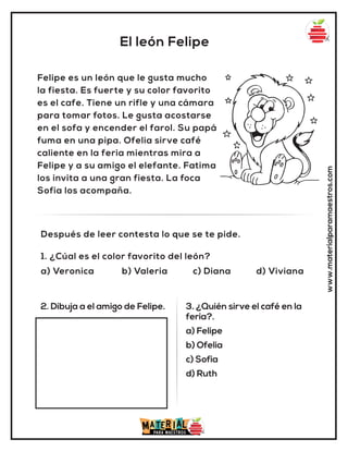 El león Felipe
www.materialparamaestros.com
Felipe es un león que le gusta mucho
la fiesta. Es fuerte y su color favorito
es el cafe. Tiene un rifle y una cámara
para tomar fotos. Le gusta acostarse
en el sofa y encender el farol. Su papá
fuma en una pipa. Ofelia sirve café
caliente en la feria mientras mira a
Felipe y a su amigo el elefante. Fatima
los invita a una gran fiesta. La foca
Sofia los acompaña.
1. ¿Cúal es el color favorito del león?
a) Veronica b) Valeria c) Diana d) Viviana
Después de leer contesta lo que se te pide.
2. Dibuja a el amigo de Felipe. 3. ¿Quién sirve el café en la
feria?.
a) Felipe
b) Ofelia
c) Sofia
d) Ruth
 