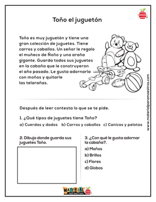 Toño el juguetón
www.materialparamaestros.com
Toño es muy juguetón y tiene una
gran colección de juguetes. Tiene
carros y caballos. Un señor le regalo
el muñeco de Ñoño y una araña
gigante. Guarda todos sus juguetes
en la cabaña que le construyeron
el año pasado. Le gusta adornarla
con moños y quitarle
las telarañas.
1. ¿Qué tipos de juguetes tiene Toño?
a) Cuerdas y dados b) Carros y caballos c) Canicas y pelotas
Después de leer contesta lo que se te pide.
2. Dibuja donde guarda sus
juguetes Toño.
3. ¿Con qué le gusta adornar
la cabaña?.
a) Moños
b) Brillos
c) Flores
d) Globos
 