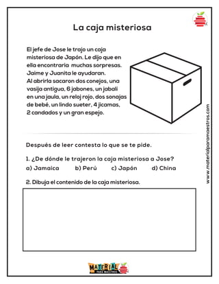 La caja misteriosa
www.materialparamaestros.com
El jefe de Jose le trajo un caja
misteriosa de Japón. Le dijo que en
ella encontraria muchas sorpresas.
Jaime y Juanita le ayudaran.
Al abrirla sacaron dos conejos, una
vasija antigua, 6 jabones, un jabalí
en una jaula, un reloj rojo, dos sonajas
de bebé, un lindo sueter, 4 jicamas,
2 candados y un gran espejo.
1. ¿De dónde le trajeron la caja misteriosa a Jose?
a) Jamaica b) Perú c) Japón d) China
Después de leer contesta lo que se te pide.
2. Dibuja el contenido de la caja misteriosa.
 
