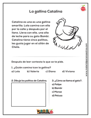 La gallina Catalina
www.materialparamaestros.com
Catalina es una es una gallina
amarilla. Lola camina con ella
por la calle y después por el
llano. Lleva con ella, una olla
de leche para su gato Bambi.
Catalina tiene cinco pollitos,
les gusta jugar en el sillón de
Chela.
1. ¿Quién camina tcon la gallina?
a) Lola b) Valeria c) Diana d) Viviana
Después de leer contesta lo que se te pide.
2. Dibuja los pollitos de Catalina. 3. ¿Cómo se llama el gato?.
a) Felipe
b) Bambi
c) Monse
d) Pelusa
 